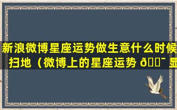 新浪微博星座运势做生意什么时候扫地（微博上的星座运势 🐯 显示的跟打 🐬 开的不一样）